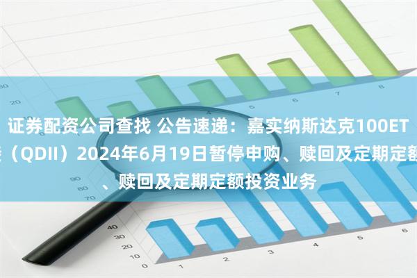 证券配资公司查找 公告速递：嘉实纳斯达克100ETF发起联接（QDII）2024年6月19日暂停申购、赎回及定期定额投资业务