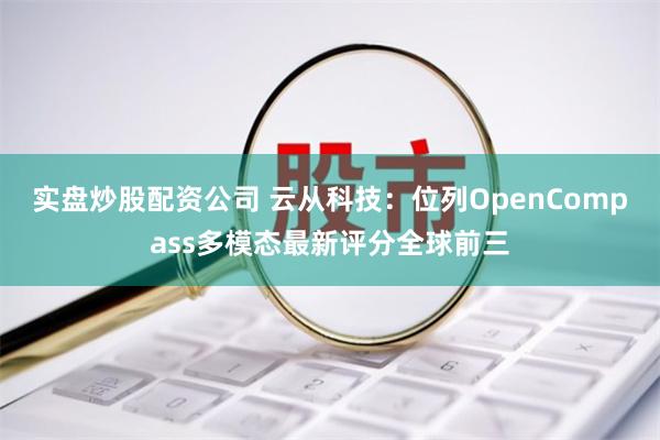 实盘炒股配资公司 云从科技：位列OpenCompass多模态最新评分全球前三