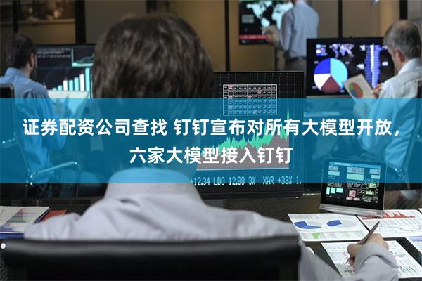 证券配资公司查找 钉钉宣布对所有大模型开放，六家大模型接入钉钉