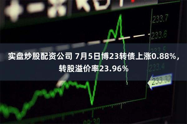 实盘炒股配资公司 7月5日博23转债上涨0.88%，转股溢价率23.96%