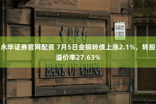 永华证券官网配资 7月5日金铜转债上涨2.1%，转股溢价率27.63%