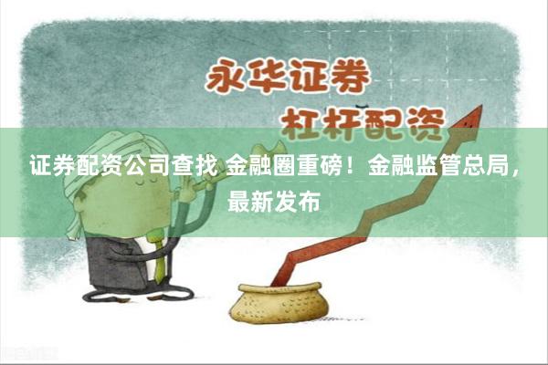 证券配资公司查找 金融圈重磅!金融监管总局,最新发布