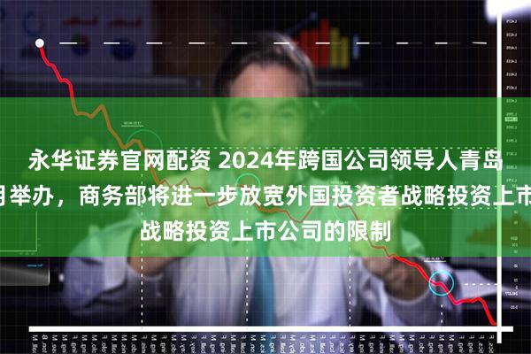 永华证券官网配资 2024年跨国公司领导人青岛峰会将于8月举办，商务部将进一步放宽外国投资者战略投资上市公司的限制