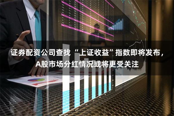 证券配资公司查找 “上证收益”指数即将发布,A股市场分红情况或将更受关注