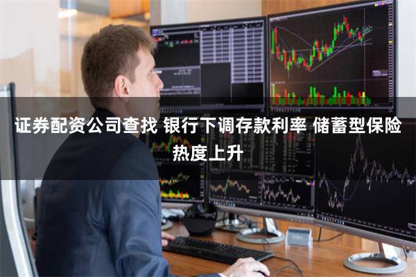 证券配资公司查找 银行下调存款利率 储蓄型保险热度上升