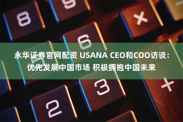 永华证券官网配资 USANA CEO和COO访谈：优先发展中国市场 积极拥抱中国未来