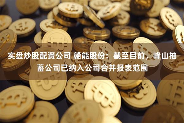 实盘炒股配资公司 赣能股份：截至目前，峰山抽蓄公司已纳入公司合并报表范围