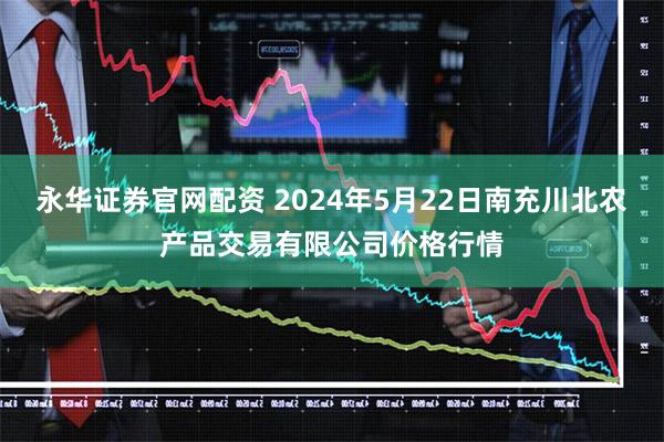 永华证券官网配资 2024年5月22日南充川北农产品交易有限公司价格行情