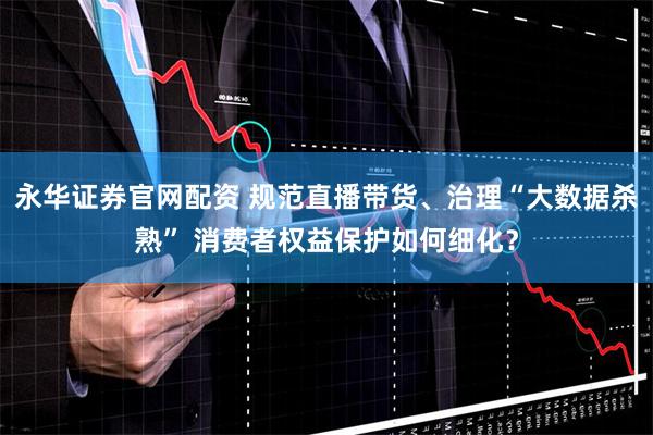 永华证券官网配资 规范直播带货、治理“大数据杀熟” 消费者权益保护如何细化?