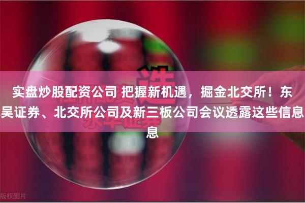 实盘炒股配资公司 把握新机遇，掘金北交所！东吴证券、北交所公司及新三板公司会议透露这些信息