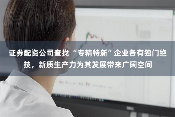 证券配资公司查找 “专精特新”企业各有独门绝技,新质生产力为其发展带来广阔空间