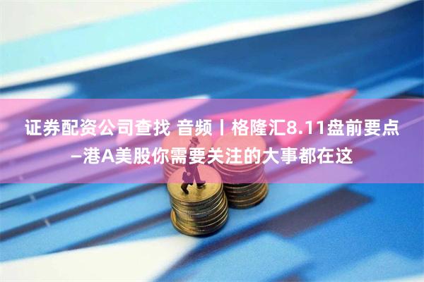 证券配资公司查找 音频丨格隆汇8.11盘前要点—港A美股你需要关注的大事都在这