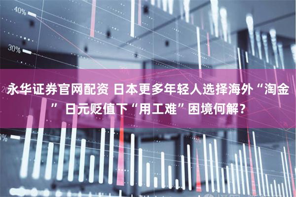 永华证券官网配资 日本更多年轻人选择海外“淘金” 日元贬值下“用工难”困境何解?