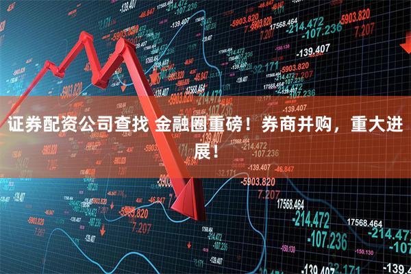 证券配资公司查找 金融圈重磅!券商并购,重大进展!