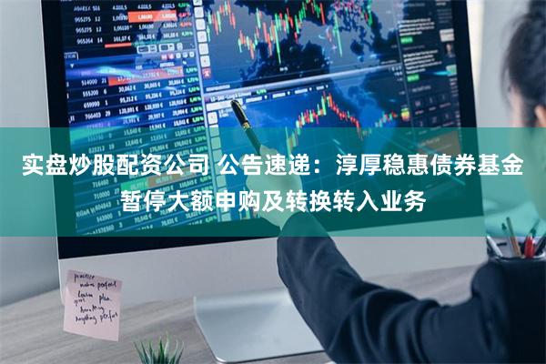 实盘炒股配资公司 公告速递:淳厚稳惠债券基金暂停大额申购及转换转入业务