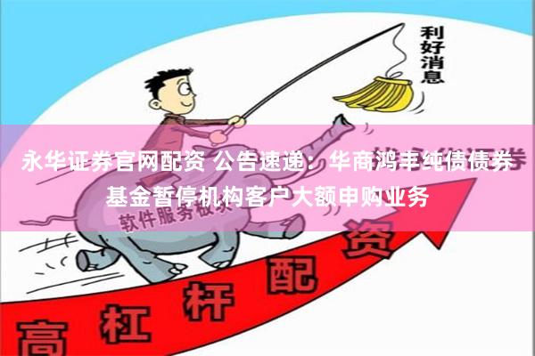 永华证券官网配资 公告速递:华商鸿丰纯债债券基金暂停机构客户大额申购业务