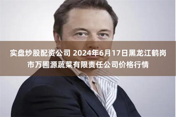 实盘炒股配资公司 2024年6月17日黑龙江鹤岗市万圃源蔬菜有限责任公司价格行情