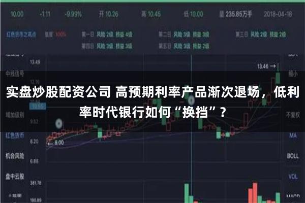 实盘炒股配资公司 高预期利率产品渐次退场,低利率时代银行如何“换挡”?