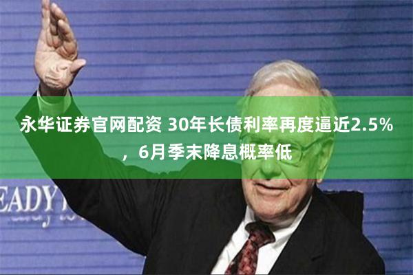 永华证券官网配资 30年长债利率再度逼近2.5%,6月季末降息概率低