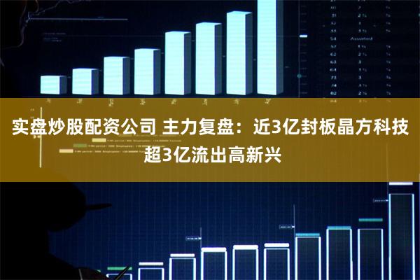 实盘炒股配资公司 主力复盘:近3亿封板晶方科技 超3亿流出高新兴