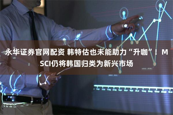 永华证券官网配资 韩特估也未能助力“升咖”!MSCI仍将韩国归类为新兴市场