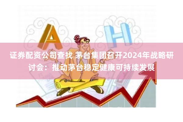 证券配资公司查找 茅台集团召开2024年战略研讨会:推动茅台稳定健康可持续发展