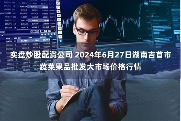 实盘炒股配资公司 2024年6月27日湖南吉首市蔬菜果品批发大市场价格行情