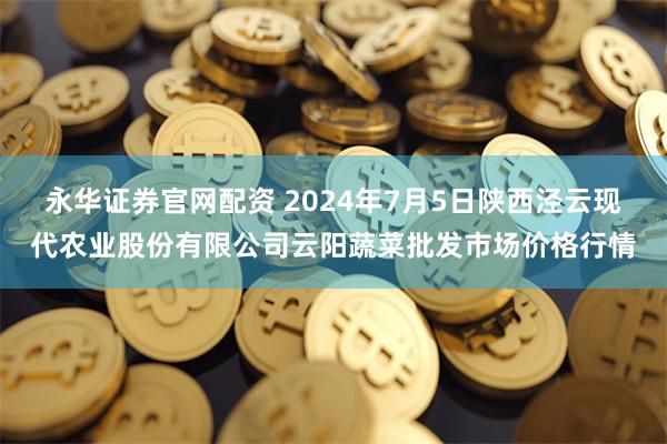 永华证券官网配资 2024年7月5日陕西泾云现代农业股份有限公司云阳蔬菜批发市场价格行情