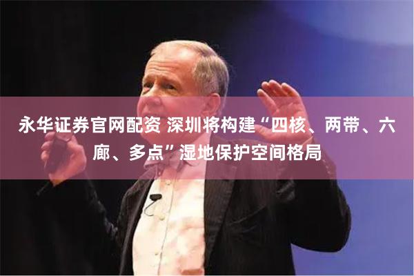 永华证券官网配资 深圳将构建“四核、两带、六廊、多点”湿地保护空间格局