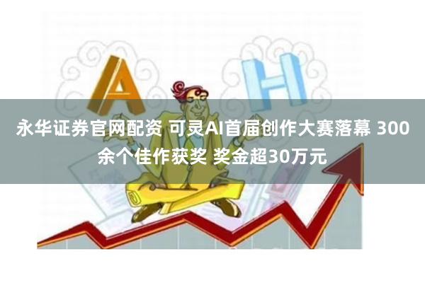 永华证券官网配资 可灵AI首届创作大赛落幕 300余个佳作获奖 奖金超30万元