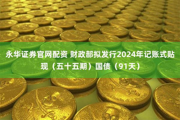 永华证券官网配资 财政部拟发行2024年记账式贴现（五十五期）国债（91天）