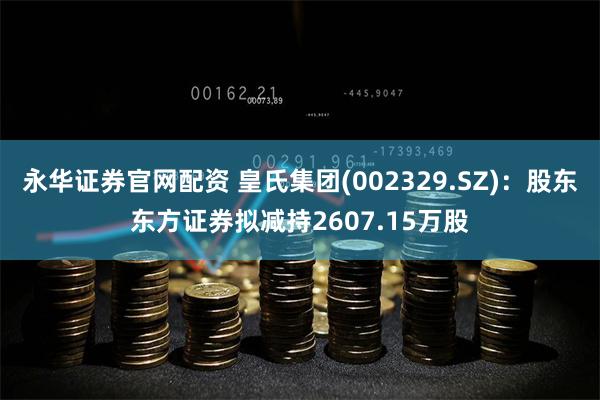 永华证券官网配资 皇氏集团(002329.SZ)：股东东方证券拟减持2607.15万股