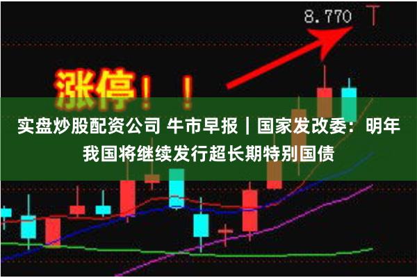 实盘炒股配资公司 牛市早报｜国家发改委：明年我国将继续发行超长期特别国债