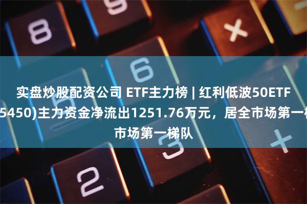 实盘炒股配资公司 ETF主力榜 | 红利低波50ETF(515450)主力资金净流出1251.76万元，居全市场第一梯队