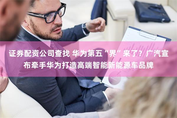 证券配资公司查找 华为第五“界”来了？广汽宣布牵手华为打造高端智能新能源车品牌