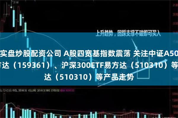 实盘炒股配资公司 A股四宽基指数震荡 关注中证A500ETF易方达（159361）、沪深300ETF易方达（510310）等产品走势