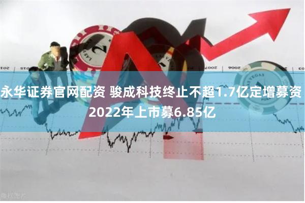 永华证券官网配资 骏成科技终止不超1.7亿定增募资 2022年上市募6.85亿