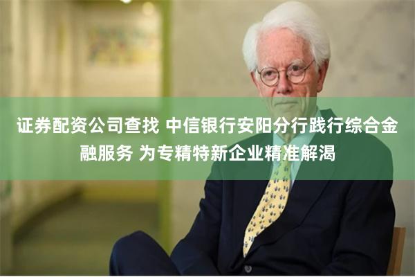 证券配资公司查找 中信银行安阳分行践行综合金融服务 为专精特新企业精准解渴