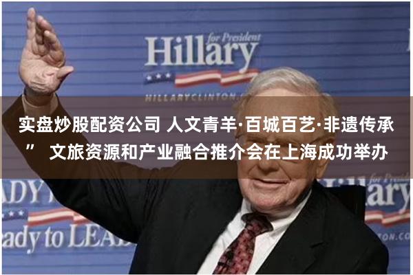 实盘炒股配资公司 人文青羊·百城百艺·非遗传承” 文旅资源和产业融合推介会在上海成功举办