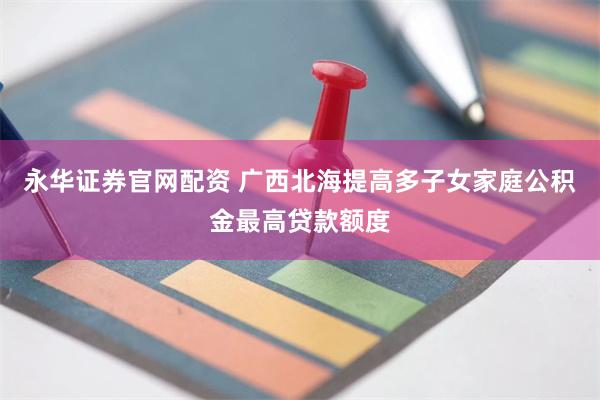 永华证券官网配资 广西北海提高多子女家庭公积金最高贷款额度