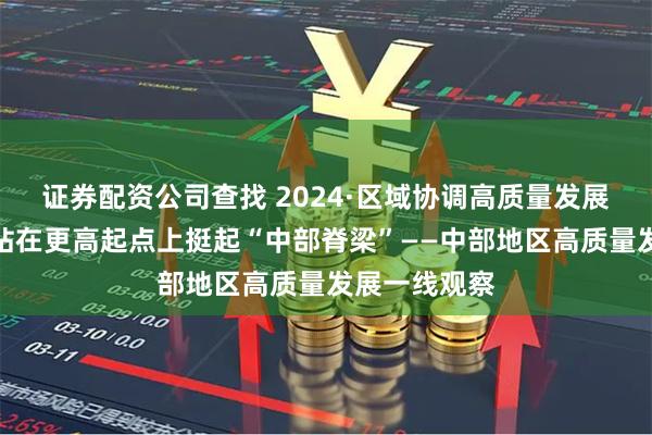 证券配资公司查找 2024·区域协调高质量发展一线观察丨站在更高起点上挺起“中部脊梁”——中部地区高质量发展一线观察