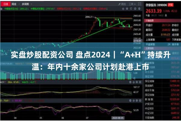 实盘炒股配资公司 盘点2024|“A+H”持续升温:年内十余家公司计划赴港上市