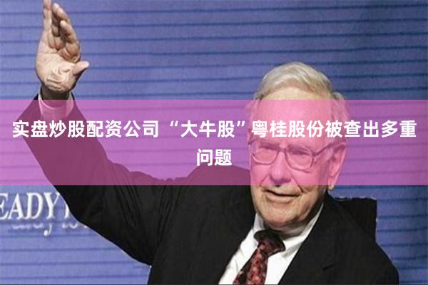 实盘炒股配资公司 “大牛股”粤桂股份被查出多重问题