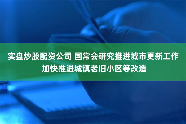 实盘炒股配资公司 国常会研究推进城市更新工作 加快推进城镇老旧小区等改造