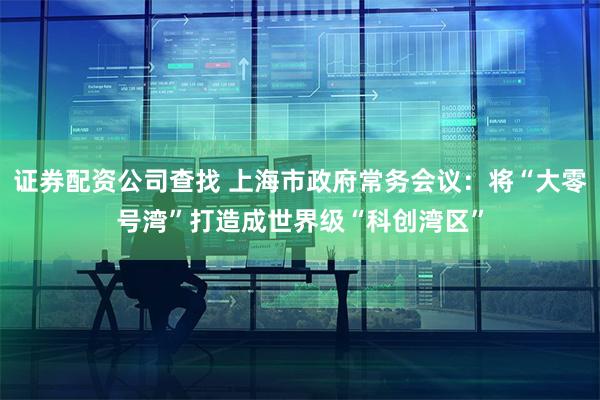 证券配资公司查找 上海市政府常务会议:将“大零号湾”打造成世界级“科创湾区”