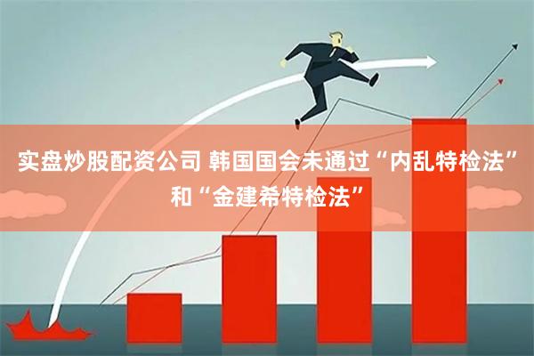实盘炒股配资公司 韩国国会未通过“内乱特检法”和“金建希特检法”