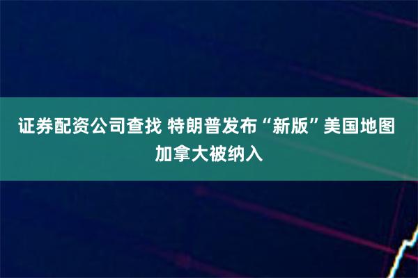 证券配资公司查找 特朗普发布“新版”美国地图 加拿大被纳入